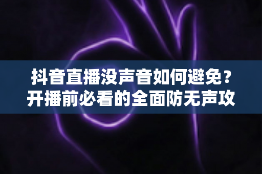抖音直播没声音如何避免?开播前必看的全面防无声攻略与实用解决方案 抖音直播没声音如何避免?开播前必看的全面防无声攻略与实用解决方案
