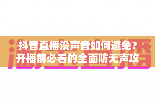 抖音直播没声音如何避免?开播前必看的全面防无声攻略与实用解决方案 抖音直播没声音如何避免?开播前必看的全面防无声攻略与实用解决方案