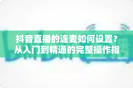 抖音直播的连麦如何设置?从入门到精通的完整操作指南与实战技巧全解析 抖音直播的连麦如何设置?从入门到精通的完整操作指南与实战技巧全解析