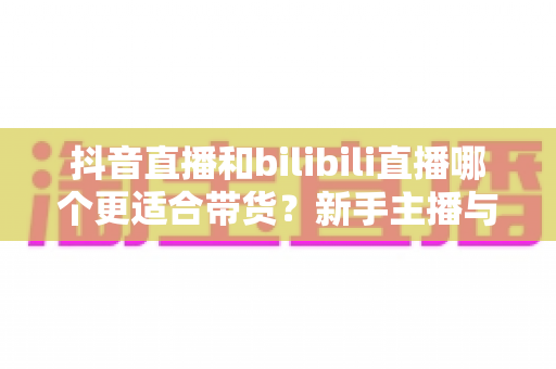 抖音直播和bilibili直播哪个更适合带货?新手主播与商家选平台全攻略 抖音直播和bilibili直播哪个更适合带货?新手主播与商家选平台全攻略