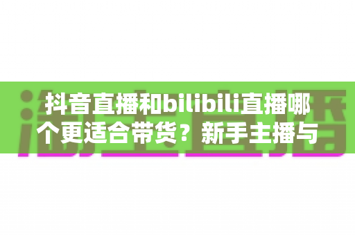 抖音直播和bilibili直播哪个更适合带货?新手主播与商家选平台全攻略 抖音直播和bilibili直播哪个更适合带货?新手主播与商家选平台全攻略
