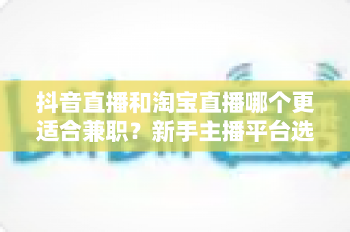抖音直播和淘宝直播哪个更适合兼职?新手主播平台选择深度解析与实用指南 抖音直播和淘宝直播哪个更适合兼职?新手主播平台选择深度解析与实用指南