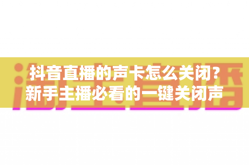 抖音直播的声卡怎么关闭?新手主播必看的一键关闭声卡音效全流程详解 抖音直播的声卡怎么关闭?新手主播必看的一键关闭声卡音效全流程详解