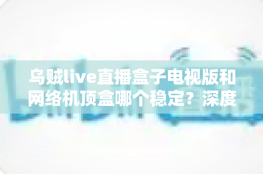 乌贼live直播盒子电视版和网络机顶盒哪个稳定?深度对比分析与选购指南 乌贼live直播盒子电视版和网络机顶盒哪个稳定?深度对比分析与选购指南