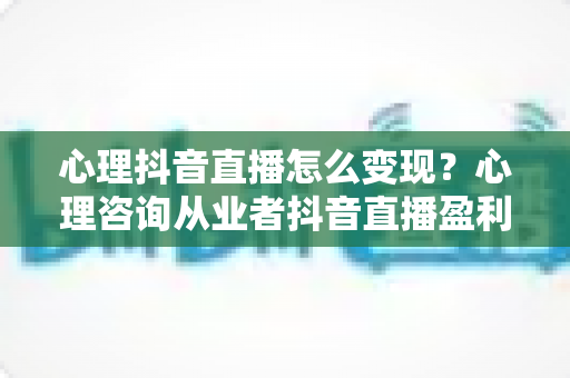 心理抖音直播怎么变现?心理咨询从业者抖音直播盈利模式与实操全攻略 心理抖音直播怎么变现?心理咨询从业者抖音直播盈利模式与实操全攻略