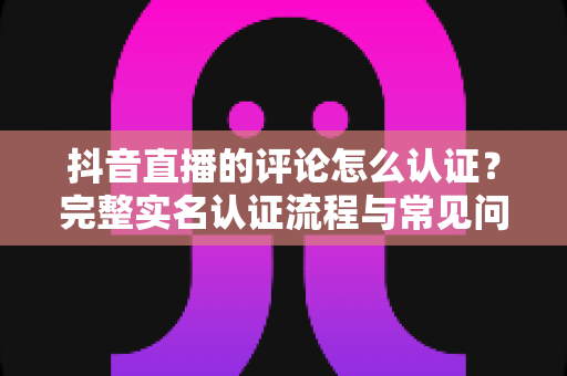 抖音直播的评论怎么认证?完整实名认证流程与常见问题全解析 抖音直播的评论怎么认证?完整实名认证流程与常见问题全解析