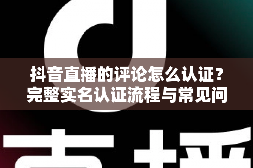 抖音直播的评论怎么认证?完整实名认证流程与常见问题全解析 抖音直播的评论怎么认证?完整实名认证流程与常见问题全解析