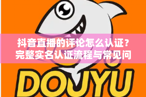 抖音直播的评论怎么认证?完整实名认证流程与常见问题全解析 抖音直播的评论怎么认证?完整实名认证流程与常见问题全解析