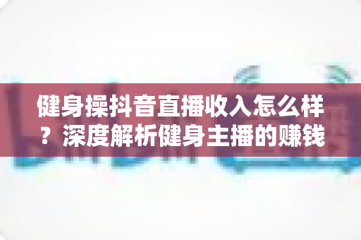 健身操抖音直播收入怎么样?深度解析健身主播的赚钱模式、真实收益与变现路径 健身操抖音直播收入怎么样?深度解析健身主播的赚钱模式、真实收益与变现路径