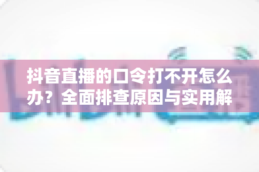 抖音直播的口令打不开怎么办?全面排查原因与实用解决方法一览 抖音直播的口令打不开怎么办?全面排查原因与实用解决方法一览