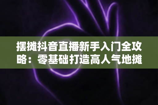 摆摊抖音直播新手入门全攻略：零基础打造高人气地摊直播间的实战指南