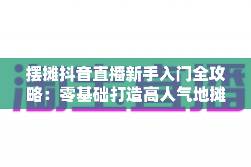 摆摊抖音直播新手入门全攻略：零基础打造高人气地摊直播间的实战指南
