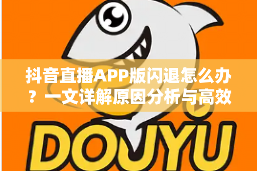 抖音直播APP版闪退怎么办？一文详解原因分析与高效解决方案