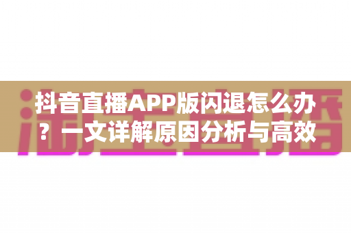 抖音直播APP版闪退怎么办？一文详解原因分析与高效解决方案