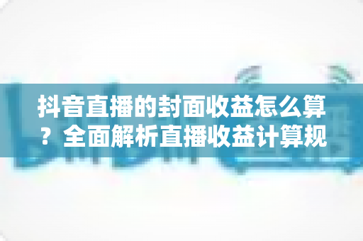 抖音直播的封面收益怎么算？全面解析直播收益计算规则与封面优化技巧