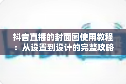 抖音直播的封面图使用教程：从设置到设计的完整攻略，让你的直播间人气翻倍