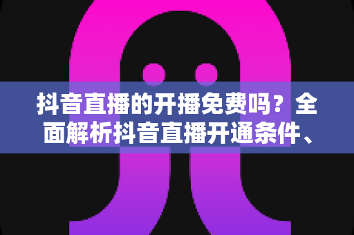 抖音直播的开播免费吗？全面解析抖音直播开通条件、开播流程与费用真相