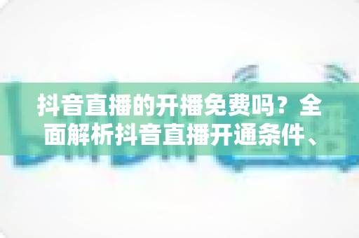 抖音直播的开播免费吗？全面解析抖音直播开通条件、开播流程与费用真相