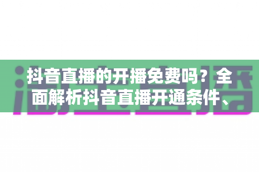 抖音直播的开播免费吗？全面解析抖音直播开通条件、开播流程与费用真相