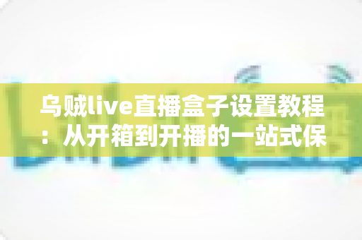乌贼live直播盒子设置教程:从开箱到开播的一站式保姆级指南 乌贼live直播盒子设置教程:从开箱到开播的一站式保姆级指南
