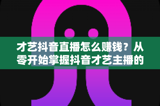 才艺抖音直播怎么赚钱?从零开始掌握抖音才艺主播的变现攻略与实战技巧 才艺抖音直播怎么赚钱?从零开始掌握抖音才艺主播的变现攻略与实战技巧