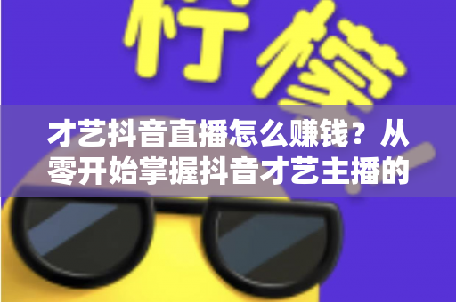 才艺抖音直播怎么赚钱?从零开始掌握抖音才艺主播的变现攻略与实战技巧 才艺抖音直播怎么赚钱?从零开始掌握抖音才艺主播的变现攻略与实战技巧