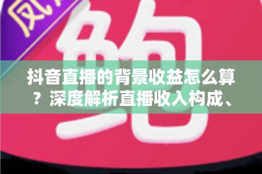 抖音直播的背景收益怎么算?深度解析直播收入构成、分成规则与提现全流程 抖音直播的背景收益怎么算?深度解析直播收入构成、分成规则与提现全流程