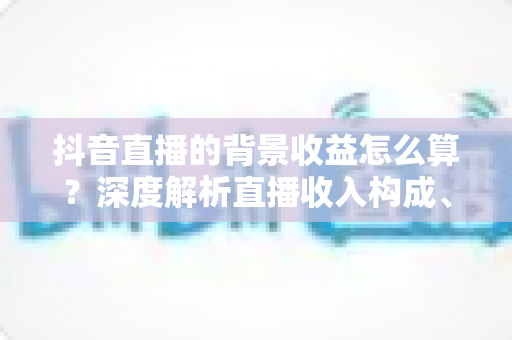 抖音直播的背景收益怎么算?深度解析直播收入构成、分成规则与提现全流程 抖音直播的背景收益怎么算?深度解析直播收入构成、分成规则与提现全流程