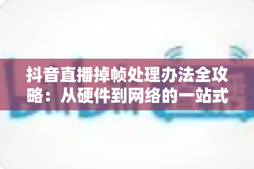 抖音直播掉帧处理办法全攻略:从硬件到网络的一站式解决方案,让您的直播画面流畅如丝 抖音直播掉帧处理办法全攻略:从硬件到网络的一站式解决方案,让您的直播画面流畅如丝