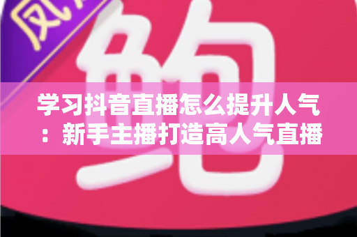 学习抖音直播怎么提升人气：新手主播打造高人气直播间的完整实战指南