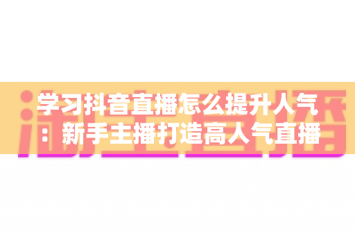 学习抖音直播怎么提升人气：新手主播打造高人气直播间的完整实战指南