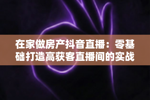 在家做房产抖音直播:零基础打造高获客直播间的实战全攻略 在家做房产抖音直播:零基础打造高获客直播间的实战全攻略