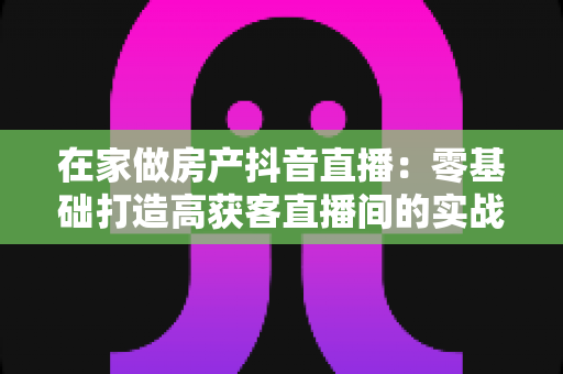 在家做房产抖音直播:零基础打造高获客直播间的实战全攻略 在家做房产抖音直播:零基础打造高获客直播间的实战全攻略