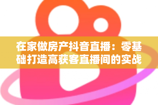 在家做房产抖音直播:零基础打造高获客直播间的实战全攻略 在家做房产抖音直播:零基础打造高获客直播间的实战全攻略