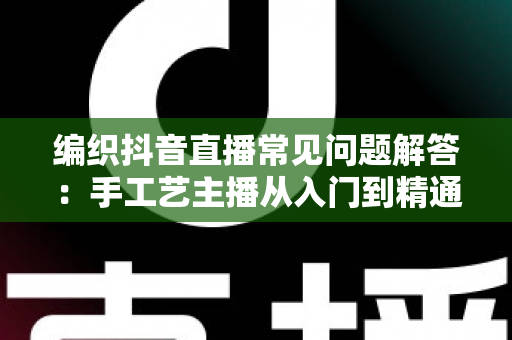 编织抖音直播常见问题解答:手工艺主播从入门到精通的实用指南 编织抖音直播常见问题解答:手工艺主播从入门到精通的实用指南
