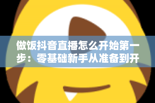 做饭抖音直播怎么开始第一步:零基础新手从准备到开播的完整指南 做饭抖音直播怎么开始第一步:零基础新手从准备到开播的完整指南