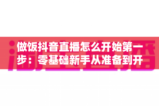 做饭抖音直播怎么开始第一步:零基础新手从准备到开播的完整指南 做饭抖音直播怎么开始第一步:零基础新手从准备到开播的完整指南