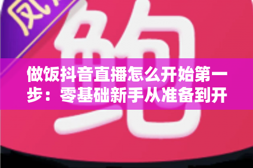 做饭抖音直播怎么开始第一步：零基础新手从准备到开播的完整指南