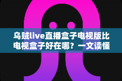 乌贼live直播盒子电视版比电视盒子好在哪?一文读懂电视版直播软件的五大核心优势 乌贼live直播盒子电视版比电视盒子好在哪?一文读懂电视版直播软件的五大核心优势