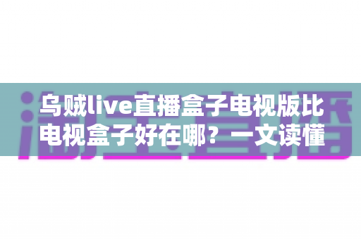 乌贼live直播盒子电视版比电视盒子好在哪？一文读懂电视版直播软件的五大核心优势