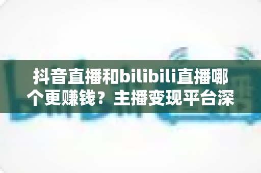 抖音直播和bilibili直播哪个更赚钱？主播变现平台深度对比与增收全指南