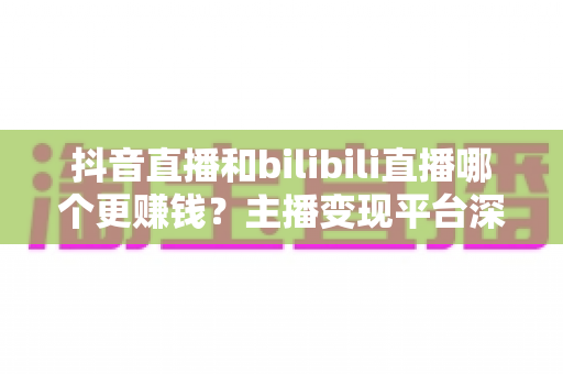 抖音直播和bilibili直播哪个更赚钱？主播变现平台深度对比与增收全指南