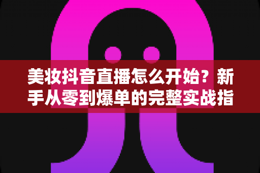 美妆抖音直播怎么开始？新手从零到爆单的完整实战指南