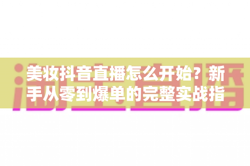 美妆抖音直播怎么开始？新手从零到爆单的完整实战指南