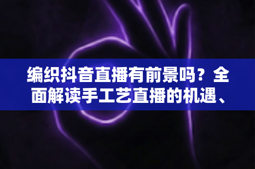 编织抖音直播有前景吗？全面解读手工艺直播的机遇、玩法与变现路径