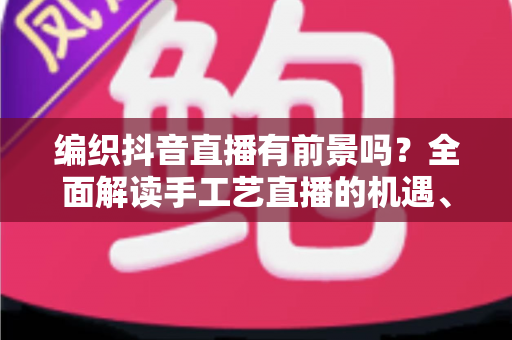 编织抖音直播有前景吗？全面解读手工艺直播的机遇、玩法与变现路径
