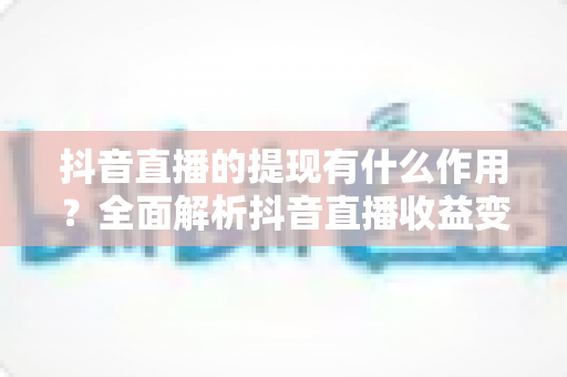 抖音直播的提现有什么作用?全面解析抖音直播收益变现的核心功能与实操指南 抖音直播的提现有什么作用?全面解析抖音直播收益变现的核心功能与实操指南