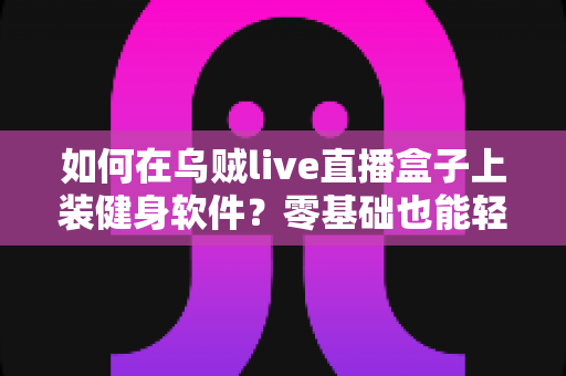 如何在乌贼live直播盒子上装健身软件?零基础也能轻松搞定的完整安装指南 如何在乌贼live直播盒子上装健身软件?零基础也能轻松搞定的完整安装指南