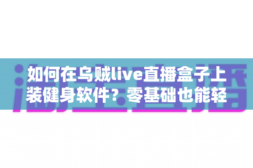 如何在乌贼live直播盒子上装健身软件？零基础也能轻松搞定的完整安装指南
