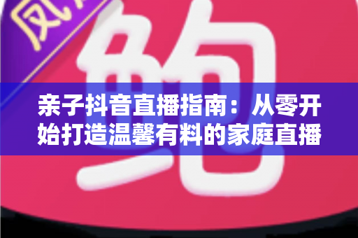 亲子抖音直播指南:从零开始打造温馨有料的家庭直播间完整攻略 亲子抖音直播指南:从零开始打造温馨有料的家庭直播间完整攻略